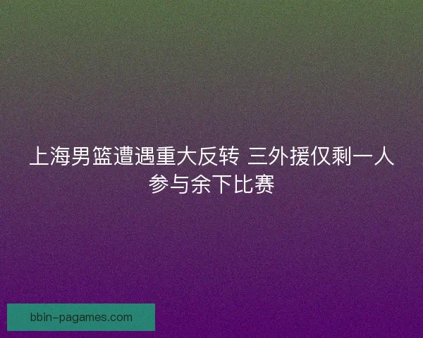 上海男篮遭遇重大反转 三外援仅剩一人参与余下比赛