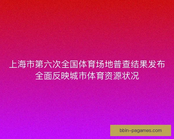 上海市第六次全国体育场地普查结果发布全面反映城市体育资源状况
