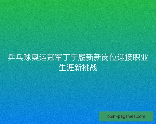 乒乓球奥运冠军丁宁履新新岗位迎接职业生涯新挑战